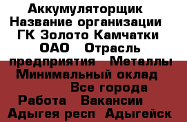 Аккумуляторщик › Название организации ­ ГК Золото Камчатки, ОАО › Отрасль предприятия ­ Металлы › Минимальный оклад ­ 22 500 - Все города Работа » Вакансии   . Адыгея респ.,Адыгейск г.